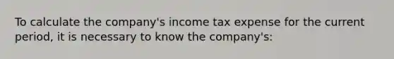 To calculate the company's income tax expense for the current period, it is necessary to know the company's: