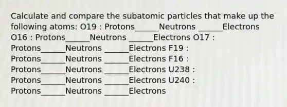 Calculate and compare the <a href='https://www.questionai.com/knowledge/kEPDFoKa0c-subatomic-particles' class='anchor-knowledge'>subatomic particles</a> that make up the following atoms: O19 : Protons______Neutrons ______Electrons O16 : Protons______Neutrons ______Electrons O17 : Protons______Neutrons ______Electrons F19 : Protons______Neutrons ______Electrons F16 : Protons______Neutrons ______Electrons U238 : Protons______Neutrons ______Electrons U240 : Protons______Neutrons ______Electrons