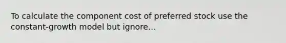 To calculate the component cost of preferred stock use the constant-growth model but ignore...