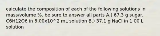 calculate the composition of each of the following solutions in mass/volume %. be sure to answer all parts A.) 67.3 g sugar, C6H12O6 in 5.00x10^2 mL solution B.) 37.1 g NaCl in 1.00 L solution