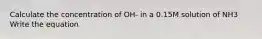 Calculate the concentration of OH- in a 0.15M solution of NH3 Write the equation