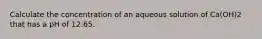 Calculate the concentration of an aqueous solution of Ca(OH)2 that has a pH of 12.65.