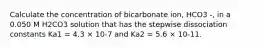 Calculate the concentration of bicarbonate ion, HCO3 -, in a 0.050 M H2CO3 solution that has the stepwise dissociation constants Ka1 = 4.3 × 10-7 and Ka2 = 5.6 × 10-11.