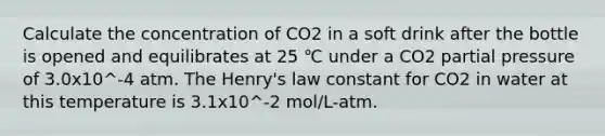 Calculate the concentration of CO2 in a soft drink after the bottle is opened and equilibrates at 25 ℃ under a CO2 partial pressure of 3.0x10^-4 atm. The Henry's law constant for CO2 in water at this temperature is 3.1x10^-2 mol/L-atm.