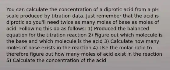 You can calculate the concentration of a diprotic acid from a pH scale produced by titration data. Just remember that the acid is diprotic so you'll need twice as many moles of base as moles of acid. Following this do as follows: 1) Produced the balanced equation for the titration reaction 2) Figure out which molecule is the base and which molecule is the acid 3) Calculate how many moles of base exists in the reaction 4) Use the molar ratio to therefore figure out how many moles of acid exist in the reaction 5) Calculate the concentration of the acid