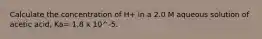 Calculate the concentration of H+ in a 2.0 M aqueous solution of acetic acid, Ka= 1.8 x 10^-5.