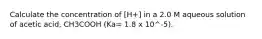 Calculate the concentration of [H+] in a 2.0 M aqueous solution of acetic acid, CH3COOH (Ka= 1.8 x 10^-5).