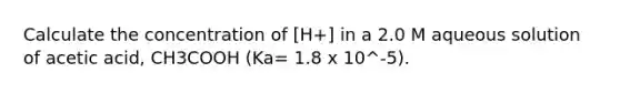 Calculate the concentration of [H+] in a 2.0 M aqueous solution of acetic acid, CH3COOH (Ka= 1.8 x 10^-5).