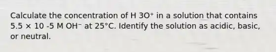 Calculate the concentration of H 3O⁺ in a solution that contains 5.5 × 10 -5 M OH⁻ at 25°C. Identify the solution as acidic, basic, or neutral.