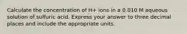 Calculate the concentration of H+ ions in a 0.010 M aqueous solution of sulfuric acid. Express your answer to three decimal places and include the appropriate units.