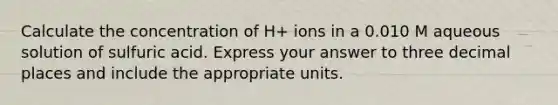 Calculate the concentration of H+ ions in a 0.010 M aqueous solution of sulfuric acid. Express your answer to three decimal places and include the appropriate units.