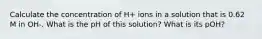 Calculate the concentration of H+ ions in a solution that is 0.62 M in OH-. What is the pH of this solution? What is its pOH?