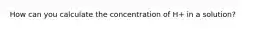 How can you calculate the concentration of H+ in a solution?