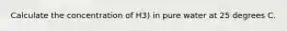 Calculate the concentration of H3) in pure water at 25 degrees C.