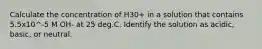 Calculate the concentration of H30+ in a solution that contains 5.5x10^-5 M OH- at 25 deg.C. Identify the solution as acidic, basic, or neutral.