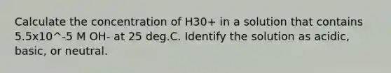 Calculate the concentration of H30+ in a solution that contains 5.5x10^-5 M OH- at 25 deg.C. Identify the solution as acidic, basic, or neutral.