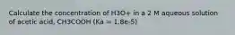 Calculate the concentration of H3O+ in a 2 M aqueous solution of acetic acid, CH3COOH (Ka = 1.8e-5)