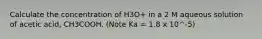 Calculate the concentration of H3O+ in a 2 M aqueous solution of acetic acid, CH3COOH. (Note Ka = 1.8 x 10^-5)