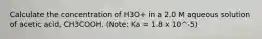 Calculate the concentration of H3O+ in a 2.0 M aqueous solution of acetic acid, CH3COOH. (Note: Ka = 1.8 x 10^-5)