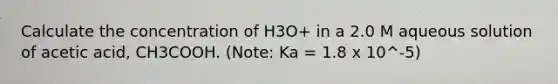 Calculate the concentration of H3O+ in a 2.0 M aqueous solution of acetic acid, CH3COOH. (Note: Ka = 1.8 x 10^-5)