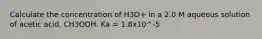 Calculate the concentration of H3O+ in a 2.0 M aqueous solution of acetic acid, CH3OOH. Ka = 1.8x10^-5