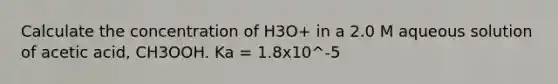 Calculate the concentration of H3O+ in a 2.0 M aqueous solution of acetic acid, CH3OOH. Ka = 1.8x10^-5