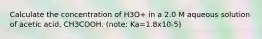 Calculate the concentration of H3O+ in a 2.0 M aqueous solution of acetic acid, CH3COOH. (note: Ka=1.8x10-5)