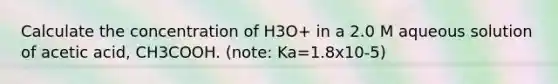 Calculate the concentration of H3O+ in a 2.0 M aqueous solution of acetic acid, CH3COOH. (note: Ka=1.8x10-5)