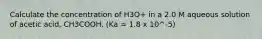 Calculate the concentration of H3O+ in a 2.0 M aqueous solution of acetic acid, CH3COOH. (Ka = 1.8 x 10^-5)