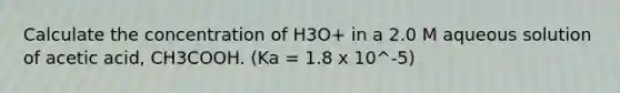 Calculate the concentration of H3O+ in a 2.0 M aqueous solution of acetic acid, CH3COOH. (Ka = 1.8 x 10^-5)