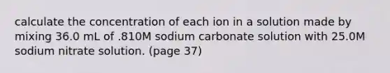 calculate the concentration of each ion in a solution made by mixing 36.0 mL of .810M sodium carbonate solution with 25.0M sodium nitrate solution. (page 37)