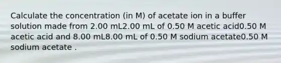 Calculate the concentration (in M) of acetate ion in a buffer solution made from 2.00 mL2.00 mL of 0.50 M acetic acid0.50 M acetic acid and 8.00 mL8.00 mL of 0.50 M sodium acetate0.50 M sodium acetate .