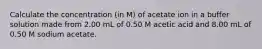 Calculate the concentration (in M) of acetate ion in a buffer solution made from 2.00 mL of 0.50 M acetic acid and 8.00 mL of 0.50 M sodium acetate.