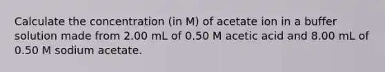 Calculate the concentration (in M) of acetate ion in a buffer solution made from 2.00 mL of 0.50 M acetic acid and 8.00 mL of 0.50 M sodium acetate.