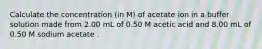 Calculate the concentration (in M) of acetate ion in a buffer solution made from 2.00 mL of 0.50 M acetic acid and 8.00 mL of 0.50 M sodium acetate .