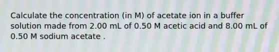 Calculate the concentration (in M) of acetate ion in a buffer solution made from 2.00 mL of 0.50 M acetic acid and 8.00 mL of 0.50 M sodium acetate .