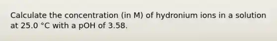 Calculate the concentration (in M) of hydronium ions in a solution at 25.0 °C with a pOH of 3.58.