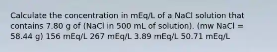 Calculate the concentration in mEq/L of a NaCl solution that contains 7.80 g of (NaCl in 500 mL of solution). (mw NaCl = 58.44 g) 156 mEq/L 267 mEq/L 3.89 mEq/L 50.71 mEq/L