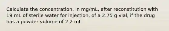 Calculate the concentration, in mg/mL, after reconstitution with 19 mL of sterile water for injection, of a 2.75 g vial, if the drug has a powder volume of 2.2 mL.