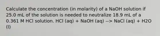 Calculate the concentration (in molarity) of a NaOH solution if 25.0 mL of the solution is needed to neutralize 18.9 mL of a 0.361 M HCl solution. HCl (aq) + NaOH (aq) --> NaCl (aq) + H2O (l)