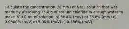 Calculate the concentration (% m/V) of NaCl solution that was made by dissolving 15.0 g of sodium chloride in enough water to make 300.0 mL of solution. a) 50.0% (m/V) b) 35.6% (m/V) c) 0.0500% (m/V) d) 5.00% (m/V) e) 0.356% (m/V)