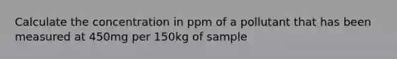 Calculate the concentration in ppm of a pollutant that has been measured at 450mg per 150kg of sample