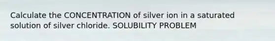 Calculate the CONCENTRATION of silver ion in a saturated solution of silver chloride. SOLUBILITY PROBLEM