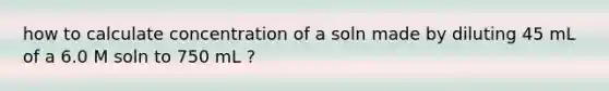 how to calculate concentration of a soln made by diluting 45 mL of a 6.0 M soln to 750 mL ?