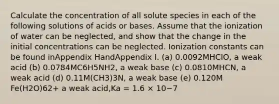 Calculate the concentration of all solute species in each of the following solutions of acids or bases. Assume that the ionization of water can be neglected, and show that the change in the initial concentrations can be neglected. Ionization constants can be found inAppendix HandAppendix I. (a) 0.0092MHClO, a weak acid (b) 0.0784MC6H5NH2, a weak base (c) 0.0810MHCN, a weak acid (d) 0.11M(CH3)3N, a weak base (e) 0.120M Fe(H2O)62+ a weak acid,Ka = 1.6 × 10−7