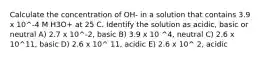 Calculate the concentration of OH- in a solution that contains 3.9 x 10^-4 M H3O+ at 25 C. Identify the solution as acidic, basic or neutral A) 2.7 x 10^-2, basic B) 3.9 x 10 ^4, neutral C) 2.6 x 10^11, basic D) 2.6 x 10^ 11, acidic E) 2.6 x 10^ 2, acidic