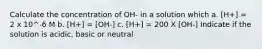 Calculate the concentration of OH- in a solution which a. [H+] = 2 x 10^-6 M b. [H+] = [OH-] c. [H+] = 200 X [OH-] Indicate if the solution is acidic, basic or neutral