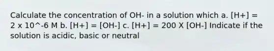 Calculate the concentration of OH- in a solution which a. [H+] = 2 x 10^-6 M b. [H+] = [OH-] c. [H+] = 200 X [OH-] Indicate if the solution is acidic, basic or neutral