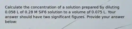 Calculate the concentration of a solution prepared by diluting 0.058 L of 0.28 M SiF6 solution to a volume of 0.075 L. Your answer should have two significant figures. Provide your answer below: