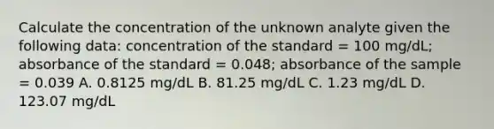 Calculate the concentration of the unknown analyte given the following data: concentration of the standard = 100 mg/dL; absorbance of the standard = 0.048; absorbance of the sample = 0.039 A. 0.8125 mg/dL B. 81.25 mg/dL C. 1.23 mg/dL D. 123.07 mg/dL